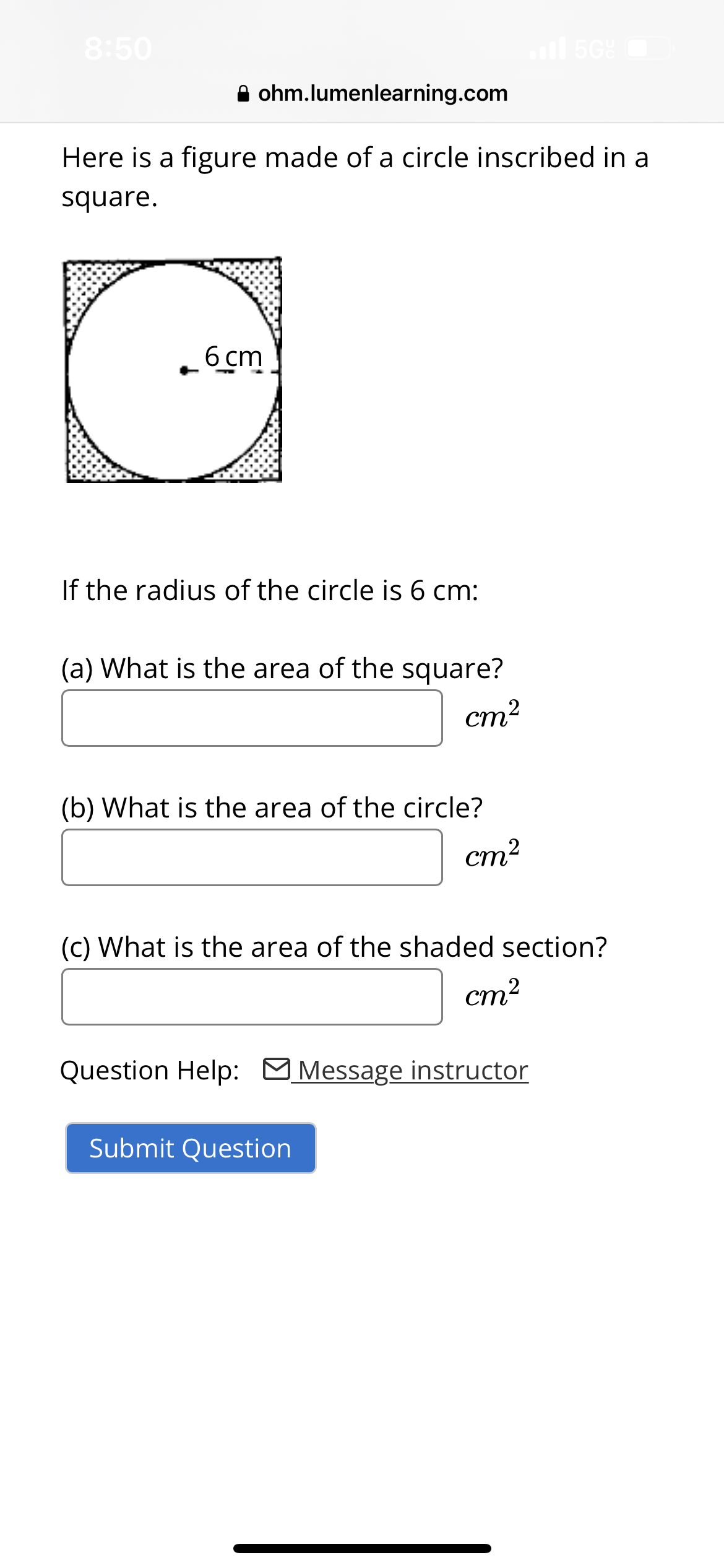 8:50
ohm.lumenlearning.com
Here is a figure made of a circle inscribed in a
square.
6 cm
If the radius of the circle is 6 cm:
(a) What is the area of the square?
cm²
(b) What is the area of the circle?
cm²
5Gº
(c) What is the area of the shaded section?
cm²
Question Help: Message instructor
Submit Question