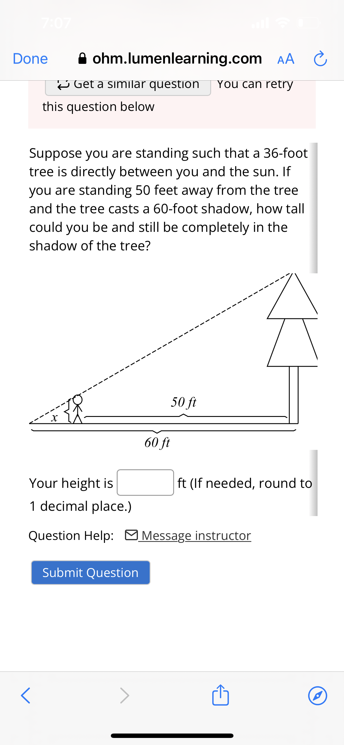 7:07
Done
ohm.lumenlearning.com AA C
<
Get a similar question You can retry
this question below
Suppose you are standing such that a 36-foot
tree is directly between you and the sun. If
you are standing 50 feet away from the tree
and the tree casts a 60-foot shadow, how tall
could you be and still be completely in the
shadow of the tree?
60 ft
Your height is
1 decimal place.)
Question Help: Message instructor
Submit Question
50 ft
ft (If needed, round to