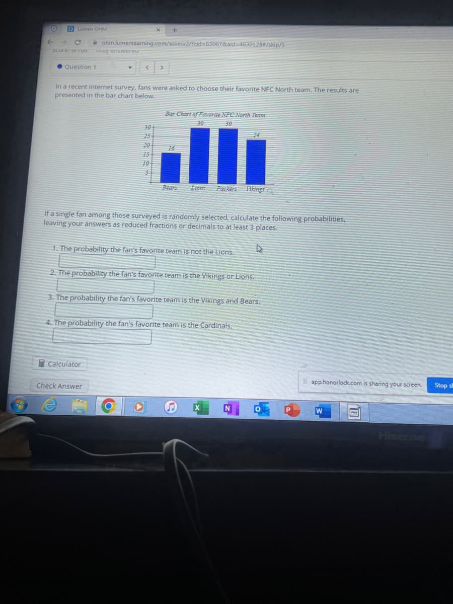 Lumen OHM
F
C
Score: UTUO Urzo answereu
Question 1
In a recent internet survey, fans were asked to choose their favorite NFC North team. The results are
presented in the bar chart below.
ohm.lumenlearning.com/assess2/?cid=63067&aid=4630128#/skip/1
છે. આ ડ
Calculator
20
Check Answer
Bar Chart of Favorite NFC North Team
30
30
If a single fan among those surveyed is randomly selected, calculate the following probabilities,
leaving your answers as reduced fractions or decimals to at least 3 places.
16
1. The probability the fan's favorite team is not the Lions.
O
Bears Lions
2. The probability the fan's favorite team is the Vikings or Lions.
O
3. The probability the fan's favorite team is the Vikings and Bears.
Packers Vikings a
4. The probability the fan's favorite team is the Cardinals.
G
N
app.honorlock.com is sharing your screen.
W
Hisense
Stop s