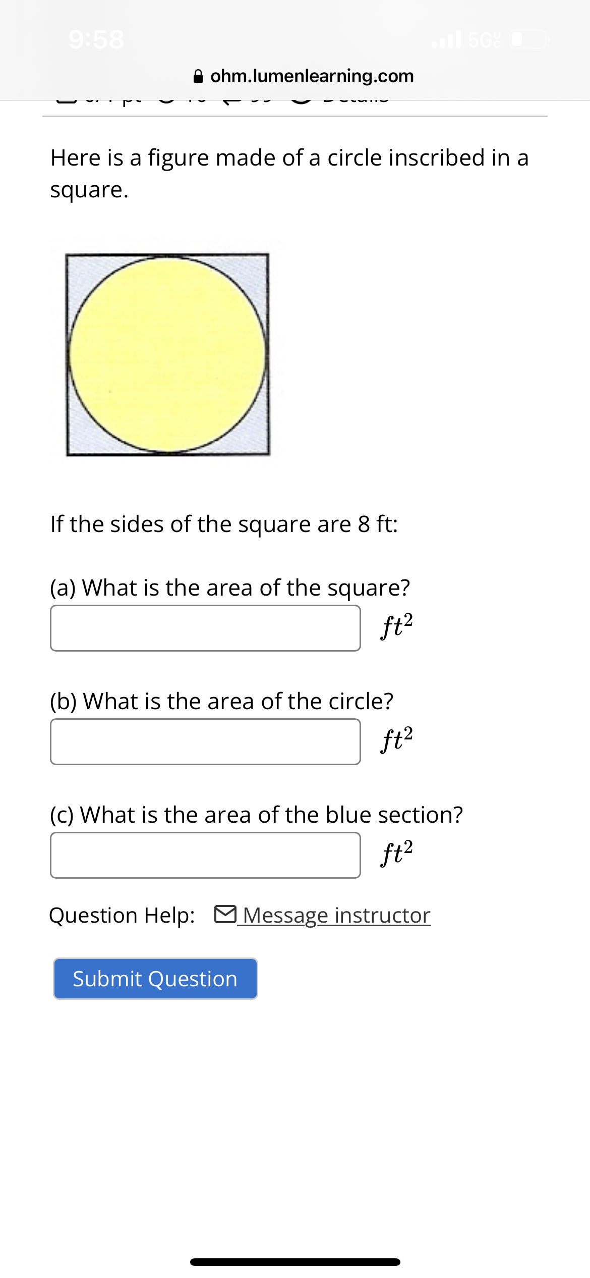 9:58
ohm.lumenlearning.com
Here is a figure made of a circle inscribed in a
square.
If the sides of the square are 8 ft:
(a) What is the area of the square?
ft²
(b) What is the area of the circle?
ft²
il 50%
(c) What is the area of the blue section?
ft²
Question Help: Message instructor
Submit Question