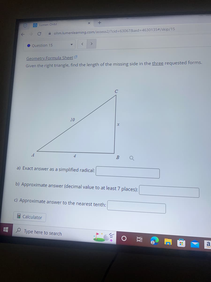 O
Lumen OHM
Question 15
ohm.lumenlearning.com/assess2/?cid=63067&aid=4630135#/skip/15
Geometry Formula Sheet
Given the right triangle, find the length of the missing side in the three requested forms.
< >
10
a) Exact answer as a simplified radical:
Calculator
c) Approximate answer to the nearest tenth:
Type here to search
C
x
b) Approximate answer (decimal value to at least 7 places):
B
a
O
a