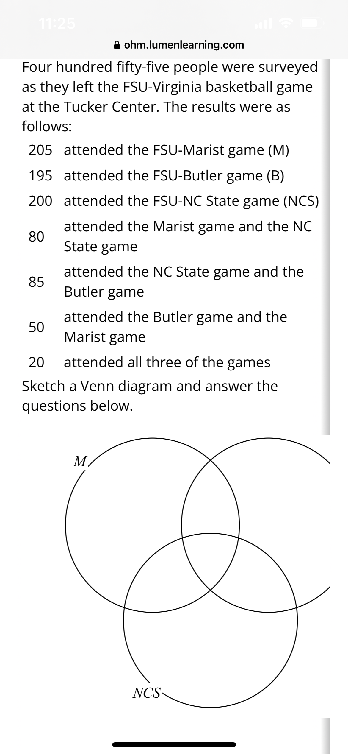 11:25
ohm.lumenlearning.com
Four hundred fifty-five people were surveyed
as they left the FSU-Virginia basketball game
at the Tucker Center. The results were as
follows:
205 attended the FSU-Marist game (M)
195 attended the FSU-Butler game (B)
200 attended the FSU-NC State game (NCS)
attended the Marist game and the NC
State game
80
85
attended the NC State game and the
Butler game
attended the Butler game and the
Marist game
20 attended all three of the games
Sketch a Venn diagram and answer the
questions below.
50
M
NCS