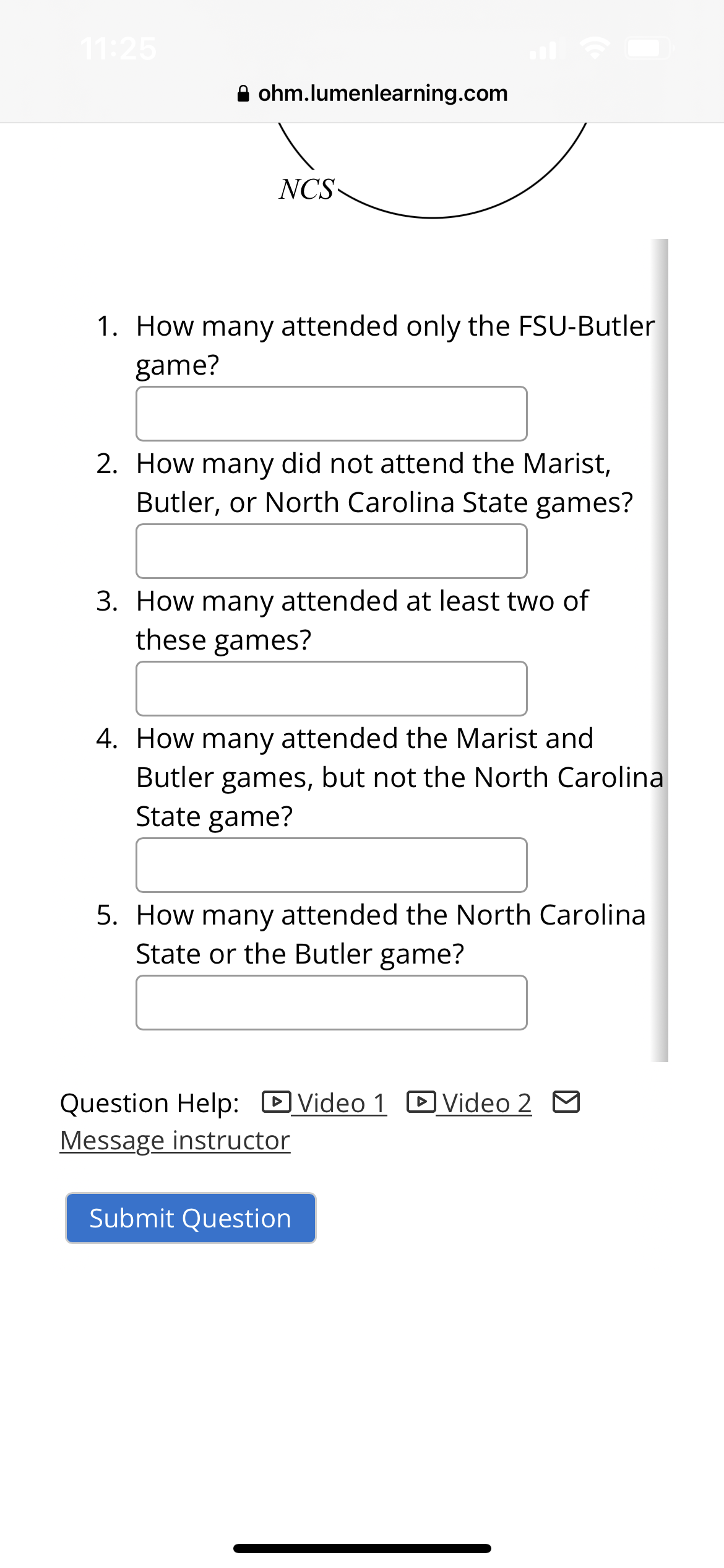 11:25
ohm.lumenlearning.com
NCS
1. How many attended only the FSU-Butler
game?
2. How many did not attend the Marist,
Butler, or North Carolina State games?
3. How many attended at least two of
these games?
4. How many attended the Marist and
Butler games, but not the North Carolina
State game?
5. How many attended the North Carolina
State or the Butler game?
Question Help: Video 1 Video 2 M
Message instructor
Submit Question