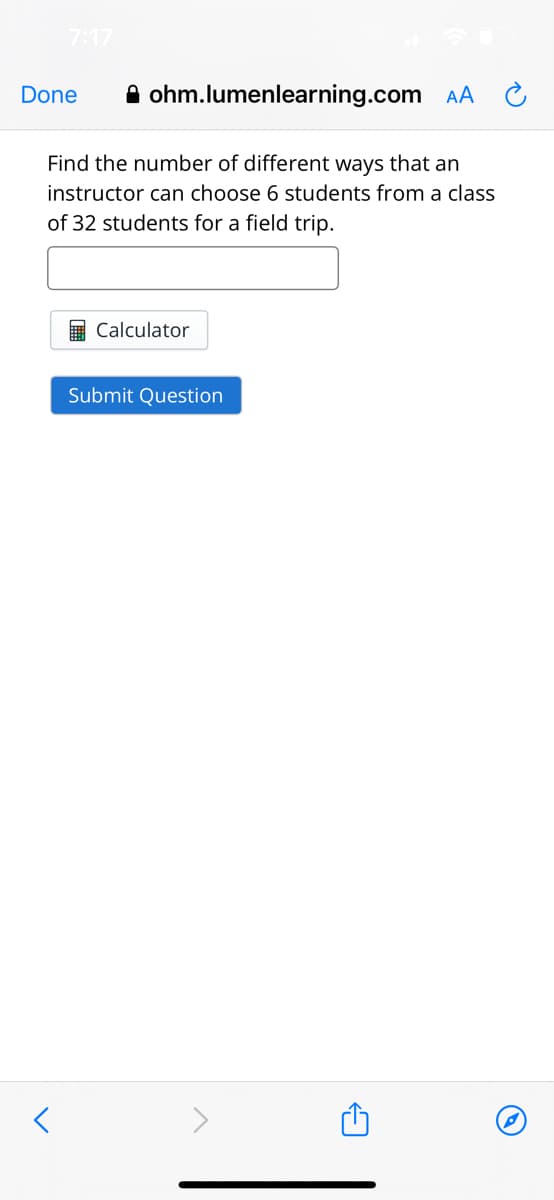 7:17
ohm.lumenlearning.com AA
Find the number of different ways that an
instructor can choose 6 students from a class
of 32 students for a field trip.
Done
<
Calculator
Submit Question