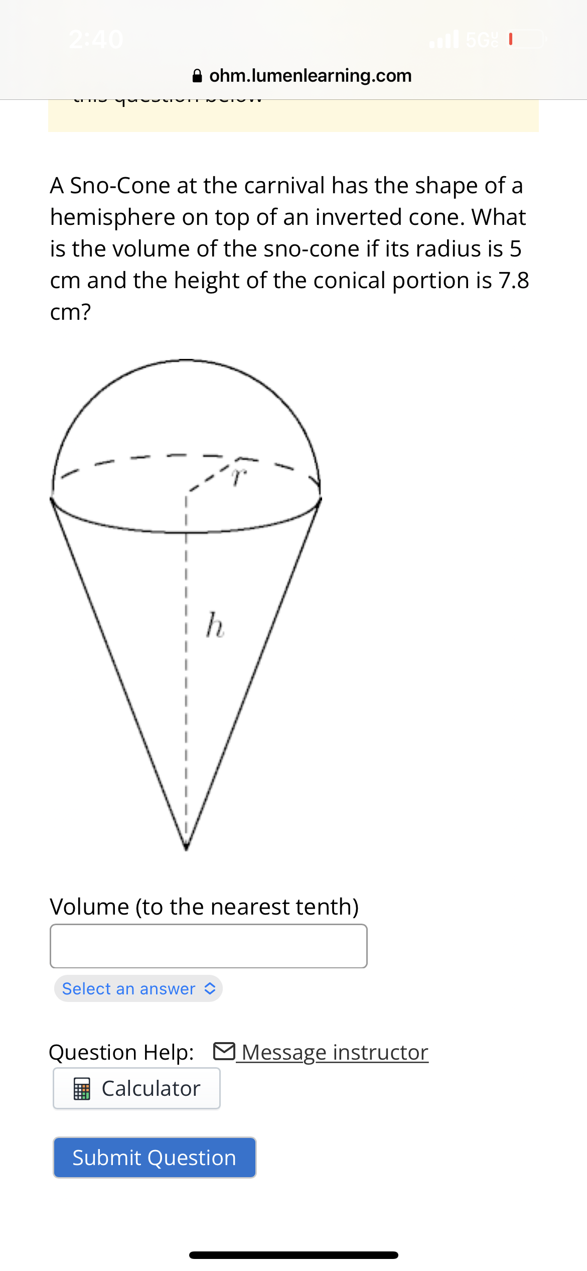 2:40
ohm.lumenlearning.com
A Sno-Cone at the carnival has the shape of a
hemisphere on top of an inverted cone. What
is the volume of the sno-cone if its radius is 5
cm and the height of the conical portion is 7.8
cm?
Volume (to the nearest tenth)
Select an answer
Question Help: Message instructor
Calculator
il 56% 1
Submit Question