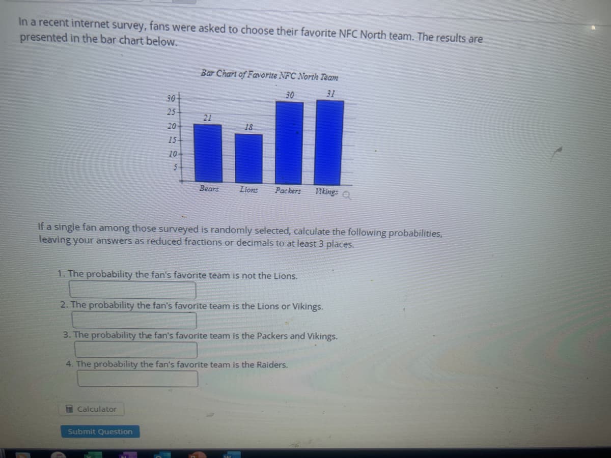 In a recent internet survey, fans were asked to choose their favorite NFC North team. The results are
presented in the bar chart below.
304
25
20
15
10+
5
Bar Chart of Favorite NFC North Team
31
21
Bears
Calculator
18
Submit Question
30
Lions Packers
If a single fan among those surveyed is randomly selected, calculate the following probabilities,
leaving your answers as reduced fractions or decimals to at least 3 places.
1. The probability the fan's favorite team is not the Lions.
2. The probability the fan's favorite team is the Lions or Vikings.
Vikings
3. The probability the fan's favorite team is the Packers and Vikings.
4. The probability the fan's favorite team is the Raiders.