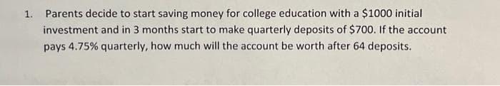 1. Parents decide to start saving money for college education with a $1000 initial
investment and in 3 months start to make quarterly deposits of $700. If the account
pays 4.75% quarterly, how much will the account be worth after 64 deposits.