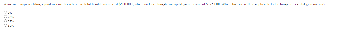 A married taxpayer filing a joint income tax return has total taxable income of $500,000, which includes long-term capital gain income of $125,000. Which tax rate will be applicable to the long-term capital gain income?
O 0%
20%
O 37%
O 15%