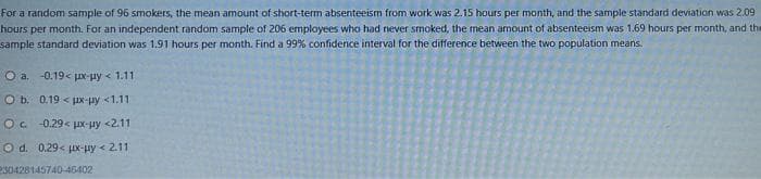 For a random sample of 96 smokers, the mean amount of short-term absenteeism from work was 2.15 hours per month, and the sample standard deviation was 2.09
hours per month. For an independent random sample of 206 employees who had never smoked, the mean amount of absenteeism was 1.69 hours per month, and the
sample standard deviation was 1.91 hours per month. Find a 99% confidence interval for the difference between the two population means.
O a. -0.19< ux-uy < 111
O b. 019 < px-uy <1.11
O ch 0.29< HX-Hy<211
Q d. 0.29< jx-Hy < 2.11
230428145740-46402