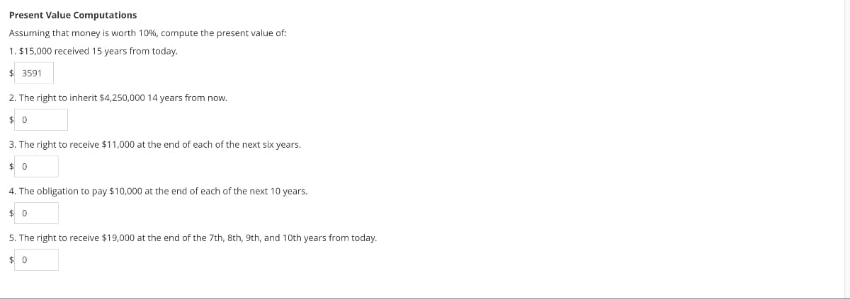 Present Value Computations
Assuming that money is worth 10%, compute the present value of:
1. $15,000 received 15 years from today.
$ 3591
2. The right to inherit $4,250,000 14 years from now.
$0
3. The right to receive $11,000 at the end of each of the next six years.
$0
4. The obligation to pay $10,000 at the end of each of the next 10 years.
$0
5. The right to receive $19,000 at the end of the 7th, 8th, 9th, and 10th years from today.
0