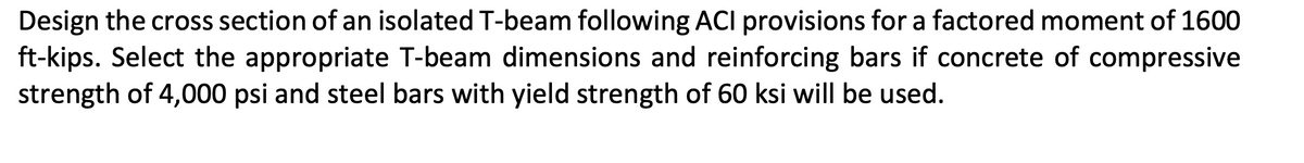 Design the cross section of an isolated T-beam following ACI provisions for a factored moment of 1600
ft-kips. Select the appropriate T-beam dimensions and reinforcing bars if concrete of compressive
strength of 4,000 psi and steel bars with yield strength of 60 ksi will be used.
