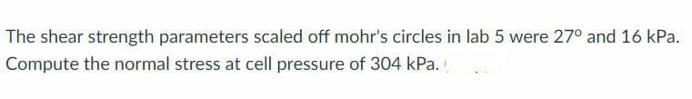 The shear strength parameters scaled off mohr's circles in lab 5 were 27° and 16 kPa.
Compute the normal stress at cell pressure of 304 kPa.
