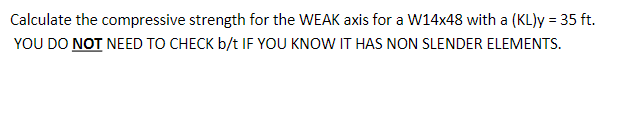 Calculate the compressive strength for the WEAK axis for a W14x48 with a (KL)y = 35 ft.
YOU DO NOT NEED TO CHECK b/t IF YOU KNOW IT HAS NON SLENDER ELEMENTS.
