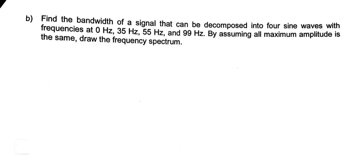 b) Find the bandwidth of a signal that can be decomposed into four sine waves with
frequencies at 0 Hz, 35 Hz, 55 Hz, and 99 Hz. By assuming all maximum amplitude is
the same, draw the frequency spectrum.