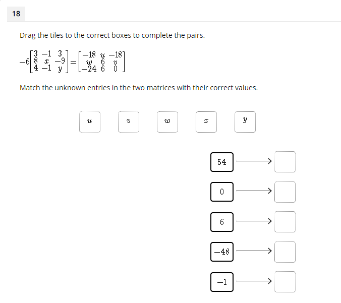 18
Drag the tiles to the correct boxes to complete the pairs.
3 -1 3
-6 8 r -9 =
4 -1 y
-–18 y -18]
w 6
[-24 6 0
Match the unknown entries in the two matrices with their correct values.
54
-48
->
-1
