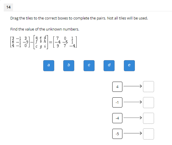 14
Drag the tiles to the correct boxes to complete the pairs. Not all tiles will be used.
Find the value of the unknown numbers.
7 0 1
-4 -5 i
9 7
4]
b
d
e
-1
