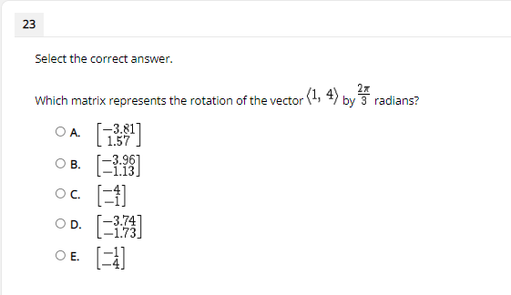 23
Select the correct answer.
27
(1, 4) by 3 radians?
Which matrix represents the rotation of the vector
Г-3.81]
1.57
OA.
ов. [
oc. E
-3.961
-1.13]
O B.
OC.
-3.74]
-1.73]
OD.
OE.
