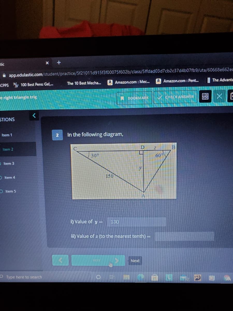 tic
X +
A app.edulastic.com/student/practice/5f21011d915f3f00075f602b/class/5ffdad03d7cb2c37d4b07fb9/uta/60668e662ec
ECPPS Ay 100 Best Pens: Gel,.
The 10 Best Mecha.
Amazon.com : Mec..
a Amazon.com : Pent..
The Advanta
ce right triangle trig
A BOOKMARK
CHECK ANSWER
STIONS
In the following diagram,
Item 1
Item 2
D
30°
60
O Item 3
D Item 4
150
O Item 5
i) Value of y =
130
ii) Value of z (to the nearest tenth) =
NEXT
Next
O Type here to search
