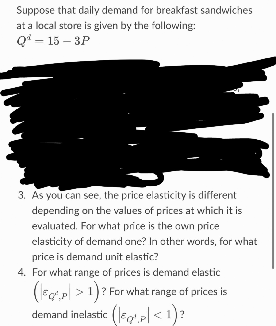 Suppose that daily demand for breakfast sandwiches
at a local store is given by the following:
Qd = 15-3P
3. As you can see, the price elasticity is different
depending on the values of prices at which it is
evaluated. For what price is the own price
elasticity of demand one? In other words, for what
price is demand unit elastic?
4. For what range of prices is demand elastic
(\€
(EQ¹,p| > 1) ? For what range of prices is
demand inelastic (¹.p<
?