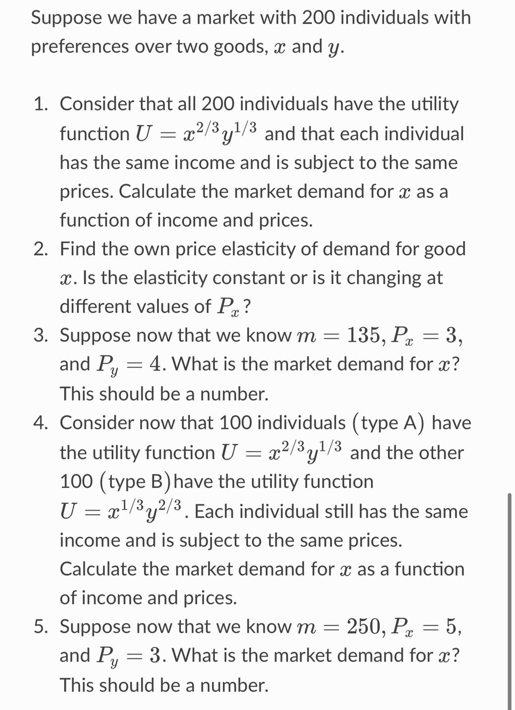 Suppose we have a market with 200 individuals with
preferences over two goods, x and y.
1. Consider that all 200 individuals have the utility
function U = x²/3y¹/3 and that each individual
has the same income and is subject to the same
prices. Calculate the market demand for x as a
function of income and prices.
2. Find the own price elasticity of demand for good
x. Is the elasticity constant or is it changing at
different values of P?
3. Suppose now that we know m = 135, P = 3,
4. What is the market demand for x?
This should be a number.
and Py
4. Consider now that 100 individuals (type A) have
the utility function U = x²/³y¹/³ and the other
100 (type B) have the utility function
U = x¹/3y2/3. Each individual still has the same
'y
income and is subject to the same prices.
Calculate the market demand for x as a function
of income and prices.
5. Suppose now that we know m = 250, P = 5,
and Py
3. What is the market demand for x?
This should be a number.
=
=