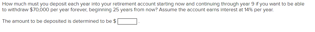 How much must you deposit each year into your retirement account starting now and continuing through year 9 if you want to be able
to withdraw $70,000 per year forever, beginning 25 years from now? Assume the account earns interest at 14% per year.
The amount to be deposited is determined to be $