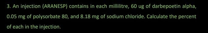 3. An injection (ARANESP) contains in each millilitre, 60 ug of darbepoetin alpha,
0.05 mg of polysorbate 80, and 8.18 mg of sodium chloride. Calculate the percent
of each in the injection.