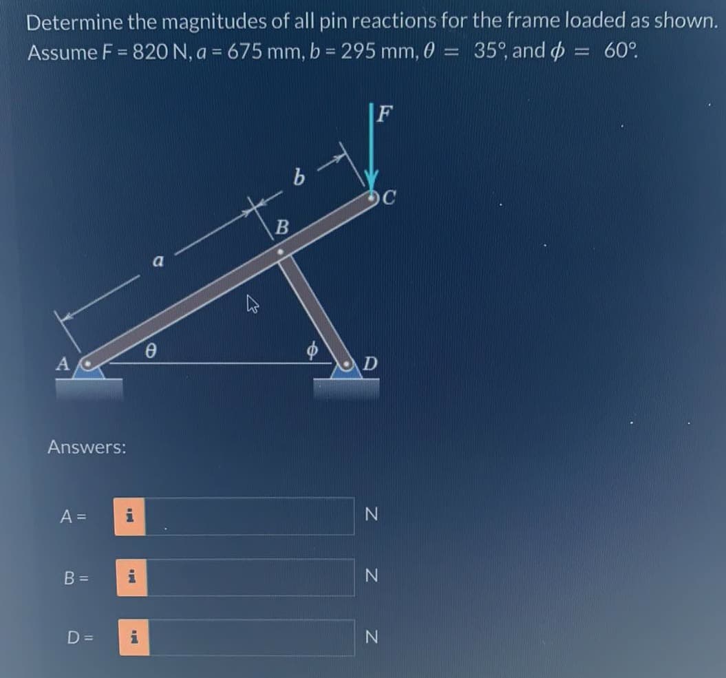 Determine the magnitudes of all pin reactions for the frame loaded as shown.
Assume F = 820 N, a = 675 mm, b = 295 mm, ,0
35%, and = 60°
A
Answers:
A =
B =
D=
MI
i
O
Ꮎ
b
B
F
D
Z Z
N
N
N
-