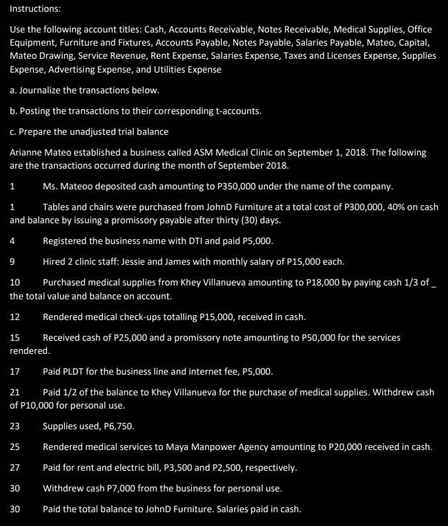 Instructions:
Use the following account titles: Cash, Accounts Receivable, Notes Receivable, Medical Supplies, Office
Equipment, Furniture and Fixtures, Accounts Payable, Notes Payable, Salaries Payable, Mateo, Capital,
Mateo Drawing, Service Revenue, Rent Expense, Salaries Expense, Taxes and Licenses Expense, Supplies
Expense, Advertising Expense, and Utilities Expense
a. Journalize the transactions below.
b. Posting the transactions to their corresponding t-accounts.
c. Prepare the unadjusted trial balance
Arianne Mateo established a business called ASM Medical Clinic on September 1, 2018. The following
are the transactions occurred during the month of September 2018.
1
Ms. Mateoo deposited cash amounting to P350,000 under the name of the company.
1
Tables and chairs were purchased from JohnD Furniture at a total cost of P300,000, 40% on cash
and balance by issuing a promissory payable after thirty (30) days.
Registered the business name with DTI and paid P5,000.
9
Hired 2 clinic staff: Jessie and James with monthly salary of P15,000 each.
10
Purchased medical supplies from Khey Villanueva amounting to P18,000 by paying cash 1/3 of_
the total value and balance on account.
4
12 Rendered medical check-ups totalling P15,000, received in cash.
Received cash of P25,000 and a promissory note amounting to P50,000 for the services
15
15
rendered.
17
Paid PLDT for the business line and internet fee, P5,000.
21
Paid 1/2 of the balance to Khey Villanueva for the purchase of medical supplies. Withdrew cash
of P10,000 for personal use.
23
Supplies used, P6,750.
Rendered medical services to Maya Manpower Agency amounting to P20,000 received in cash.
Paid for rent and electric bill, P3,500 and P2,500, respectively.
Withdrew cash P7,000 from the business for personal use.
Paid the total balance to JohnD Furniture. Salaries paid in cash.
25
27
30
30