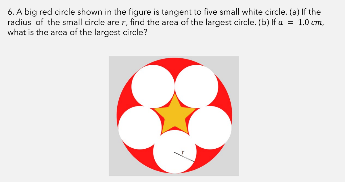 6. A big red circle shown in the figure is tangent to five small white circle. (a) If the
= 1.0 cm,
radius of the small circle are r, find the area of the largest circle. (b) If a
what is the area of the largest circle?