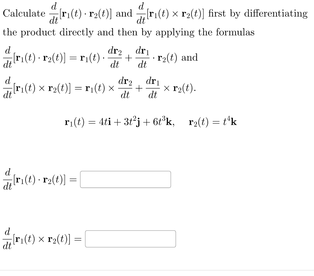 d
Calculate
[ri(t) · r2(t)] and [r₁(t) × r₂(t)] first by differentiating
dt
dt
the product directly and then by applying the formulas
d
dr₂ dri
;[r₁(t) · r2(t)] = r₁(t). + r₂(t) and
dt
dt dt
d
dr₂
=[r₁(t) × r₂(t)] = r₁(t) × +
dt
d
dt
dri
dt dt
-[r₁(t) · r2(t)] =
r₁(t) = 4ti + 3t²j + 6t³k, r₂(t) = t¹k
d
-[r₁(t) × r₂(t)] = [
dt
x r₂(t).