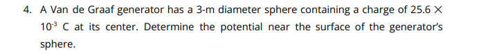 4. A Van de Graaf generator has a 3-m diameter sphere containing a charge of 25.6 X
10³ C at its center. Determine the potential near the surface of the generator's
sphere.