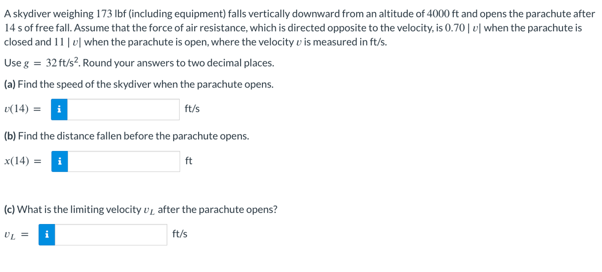 A skydiver weighing 173 lbf (including equipment) falls vertically downward from an altitude of 4000 ft and opens the parachute after
14 s of free fall. Assume that the force of air resistance, which is directed opposite to the velocity, is 0.70 | v | when the parachute is
closed and 11 | v | when the parachute is open, where the velocity v is measured in ft/s.
32 ft/s². Round your answers to two decimal places.
Use g
(a) Find the speed of the skydiver when the parachute opens.
v(14) : = i
ft/s
(b) Find the distance fallen before the parachute opens.
x(14): = i
ft
(c) What is the limiting velocity U₁ after the parachute opens?
UL = i
ft/s