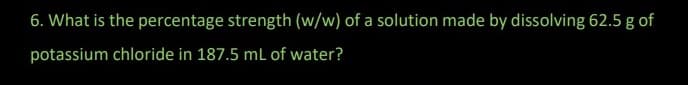 6. What is the percentage strength (w/w) of a solution made by dissolving 62.5 g of
potassium chloride in 187.5 mL of water?