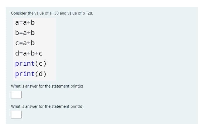 Consider the value of a=38 and value of b=28.
a=a+b
b=a+b
C=a+b
d=a+b+c
print(c)
print(d)
What is answer for the statement print(c)
What is answer for the statement print(d)
