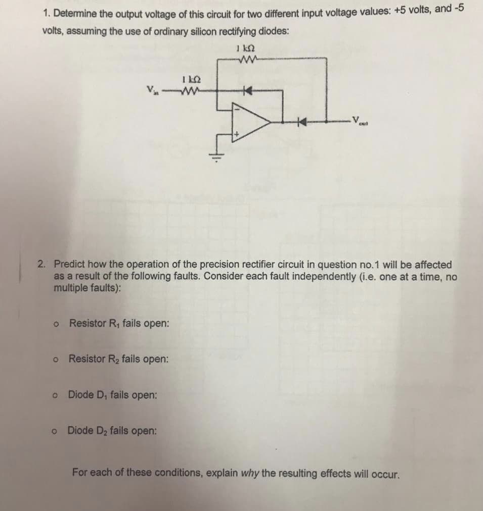 1. Determine the output voltage of this circuit for two different input voltage values: +5 volts, and -5
volts, assuming the use of ordinary silicon rectifying diodes:
1 ks2
ΠΩ
V-W
5.1.
2. Predict how the operation of the precision rectifier circuit in question no.1 will be affected
as a result of the following faults. Consider each fault independently (i.e. one at a time, no
multiple faults):
O
Resistor R₁ fails open:
o Resistor R₂ fails open:
O Diode D, fails open:
O
Diode D₂ fails open:
For each of these conditions, explain why the resulting effects will occur.