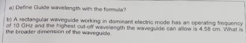 a) Define Guide wavelength with the formula?
b) A rectangular waveguide working in dominant electric mode has an operating frequency
of 10 GHz and the highest cut-off wavelength the waveguide can allow is 4.58 cm. What is
the broader dimension of the waveguide.