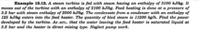 Example 15.12. A steam turbine is fed with steam having an enthalpy of 3100 kJ/kg. It
moves out of the turbine with an enthalpy of 2100 kJ/kg. Feed heating is done at a pressure of
3.2 bar with steam enthalpy of 2500 kJ/kg. The condensate from a condenser with an enthalpy of
125 kJ/kg enters into the feed heater. The quantity of bled steam is 11200 kg/h. Find the power
developed by the turbine. As.um. that the water leaving the feed heater is saturated liquid at
3.2 bar and the heater is direct mixing type. Neglect pump work.