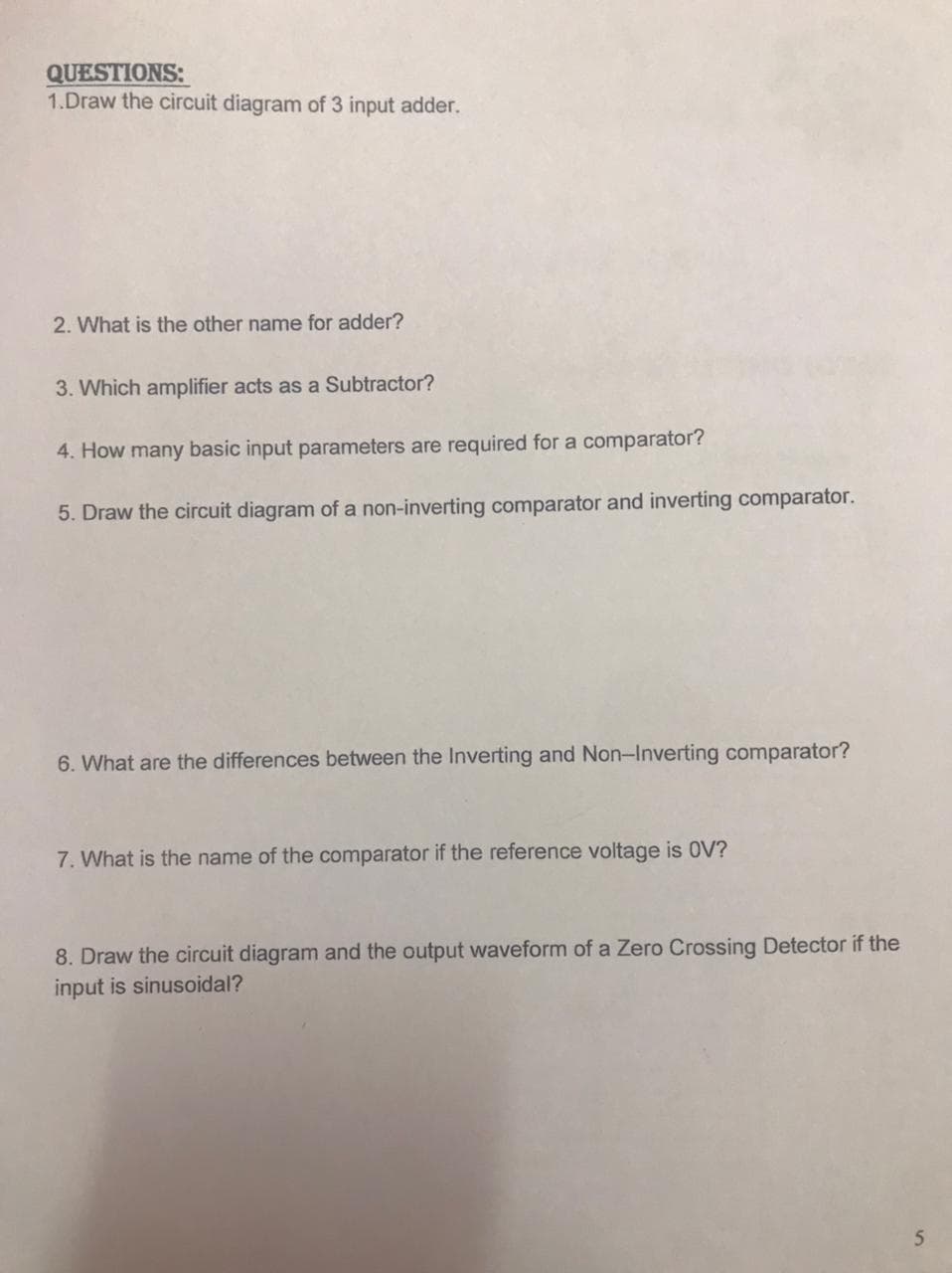 QUESTIONS:
1.Draw the circuit diagram of 3 input adder.
2. What is the other name for adder?
3. Which amplifier acts as a Subtractor?
4. How many basic input parameters are required for a comparator?
5. Draw the circuit diagram of a non-inverting comparator and inverting comparator.
6. What are the differences between the Inverting and Non-Inverting comparator?
7. What is the name of the comparator if the reference voltage is OV?
8. Draw the circuit diagram and the output waveform of a Zero Crossing Detector if the
input is sinusoidal?
5