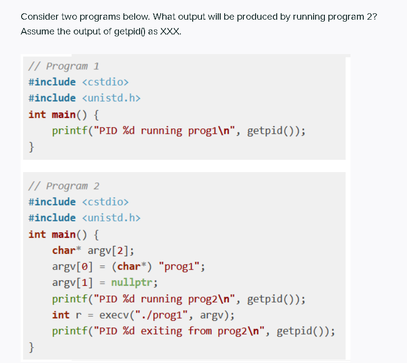 Consider two programs below. What output will be produced by running program 2?
Assume the output of getpid() as XXX.
// Program 1
#include <cstdio>
#include <unistd.h>
int main() {
printf("PID %d running prog1\n", getpid());
}
// Program 2
#include <cstdio>
#include <unistd.h>
int main() {
char* argv[2];
argv[0] = (char*) "prog1";
argv[1] = nullptr;
printf("PID %d running prog2\n", getpid());
int r =
execv("./prog1", argv);
printf("PID %d exiting from prog2\n", getpid());
}
