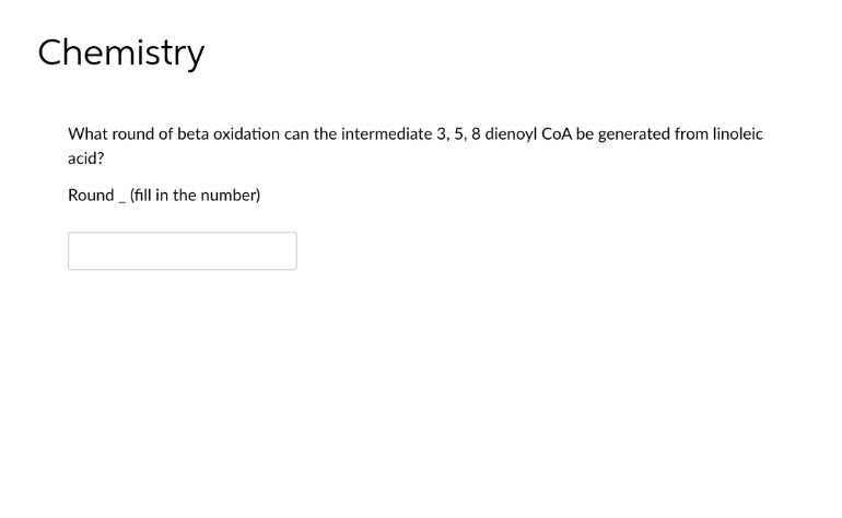 Chemistry
What round of beta oxidation can the intermediate 3, 5, 8 dienoyl CoA be generated from linoleic
acid?
Round (fill in the number)