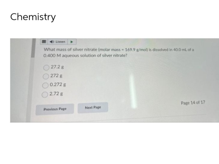 Chemistry
Listen
What mass of silver nitrate (molar mass - 169.9 g/mol) is dissolved in 40.0 ml. of a
0.400 M aqueous solution of silver nitrate?
27.2 g
272 g
0.272 g
2.72 8
Page 14 of 17
Next Page
Previous Page