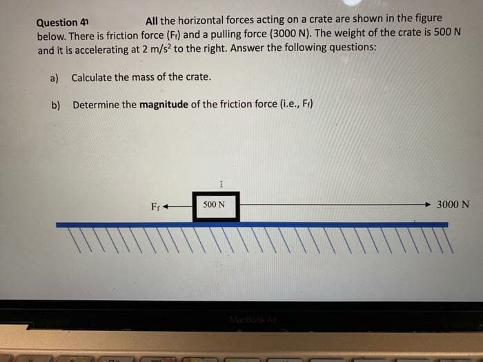 Question 41
All the horizontal forces acting on a crate are shown in the figure
below. There is friction force (F) and a pulling force (3000 N). The weight of the crate is 500 N
and it is accelerating at 2 m/s² to the right. Answer the following questions:
a) Calculate the mass of the crate.
b)
Determine the magnitude of the friction force (i.e., Fr)
Fr+
I
500 N
3000 N