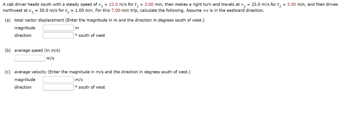 A cab driver heads south with a steady speed of v₁ = 22.0 m/s for t₁ = 3.00 min, then makes a right turn and travels at v₂ = 25.0 m/s for t₂ = 3.00 min, and then drives
northwest at V3 = 30.0 m/s for t3 = 1.00 min. For this 7.00-min trip, calculate the following. Assume +x is in the eastward direction.
(a) total vector displacement (Enter the magnitude in m and the direction in degrees south of west.)
magnitude
direction
(b) average speed (in m/s)
m/s
m
south of west
(c) average velocity (Enter the magnitude in m/s and the direction in degrees south of west.)
magnitude
m/s
direction
south of west