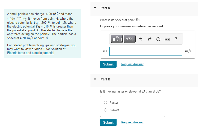 A small particle has charge -4.90 μC and mass
1.90*10-4 kg. It moves from point A, where the
electric potential is VA = 200 V, to point B, where
the electric potential VB = 810 V is greater than
the potential at point A. The electric force is the
only force acting on the particle. The particle has a
speed of 4.70 m/s at point A.
For related problemsolving tips and strategies, you
may want to view a Video Tutor Solution of
Electric force and electric potential.
Part A
What is its speed at point B?
Express your answer in meters per second.
V =
IVE ΑΣΦ
Submit
Part B
Is it moving faster or slower at B than at A?
Faster
Slower
Request Answer
Submit
Request Answer
?
m/s