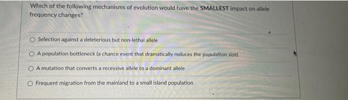 Which of the following mechanisms of evolution would have the SMALLEST impact on allele
frequency changes?
O Selection against a deleterious but non-lethal allele
A population bottleneck (a chance event that dramatically reduces the population size)
O A mutation that converts a recessive allele to a dominant allele
Frequent migration from the mainland to a small island population