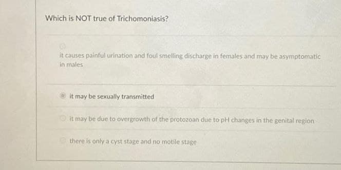 Which is NOT true of Trichomoniasis?
it causes painful urination and foul smelling discharge in females and may be asymptomatic
in males
it may be sexually transmitted
Oit may be due to overgrowth of the protozoan due to pH changes in the genital region
O there is only a cyst stage and no motile stage

