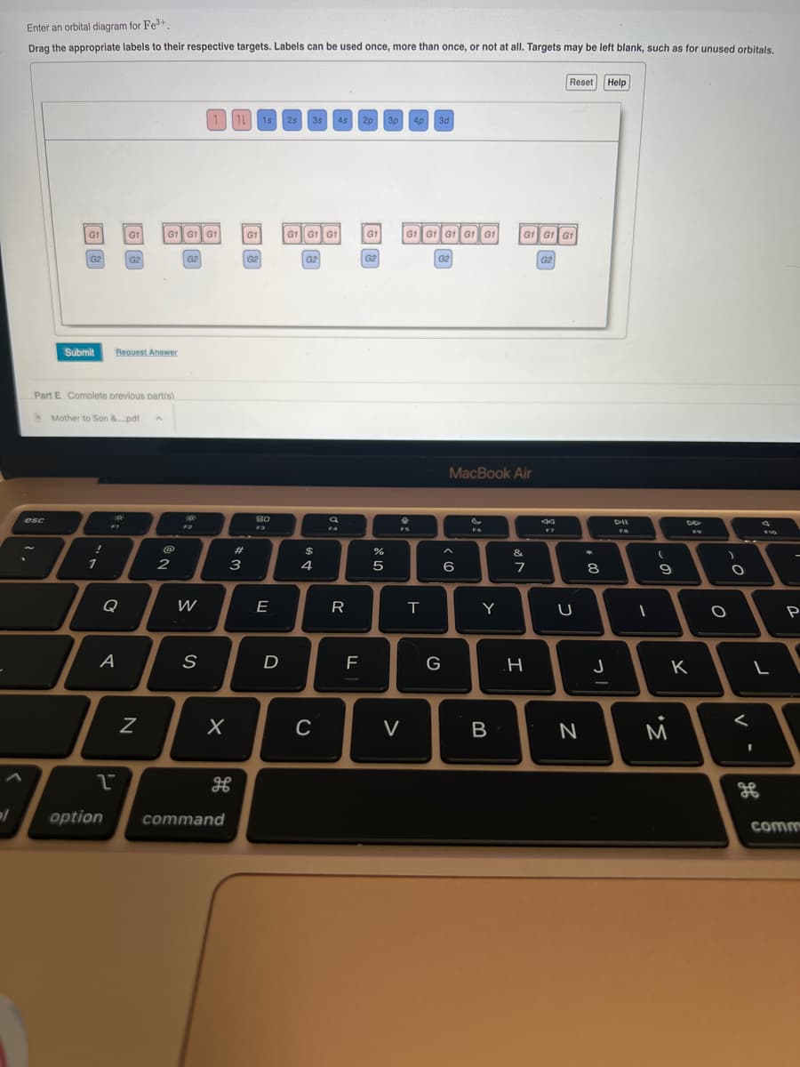 2/
Enter an orbital diagram for Fe³+
Drag the appropriate labels to their respective targets. Labels can be used once, more than once, or not at all. Targets may be left blank, such as for unused orbitals.
G1
esc
G2
Submit
!
Part E Complete previous part(s)
Mother to Son &....pdf
1
Q
A
2
Request Answer
option
G1 | G1 G1 G1
G2
Z
2
G2
W
1 11
S
X
command
#m
3
G1
G2
1s 2s 3s 4s 2p 3p 4p 3d
80
F3
E
D
GÌ GÌ GÌ
G2
$
4
C
a
FA
R
F
G1
G2
%
лу
5
GÌ GÌ GÌ GÌ GÌ
FS
V
T
G2
G
MacBook Air
6
Y
B
G1 GÌ GÌ
&
7
H
G2
Reset
F7
U
N
8
J
Help
DII
FB
1
(
a
9
20
M
DD
F9
K
)
O
O
V
L
I
F10
H
P
comm
