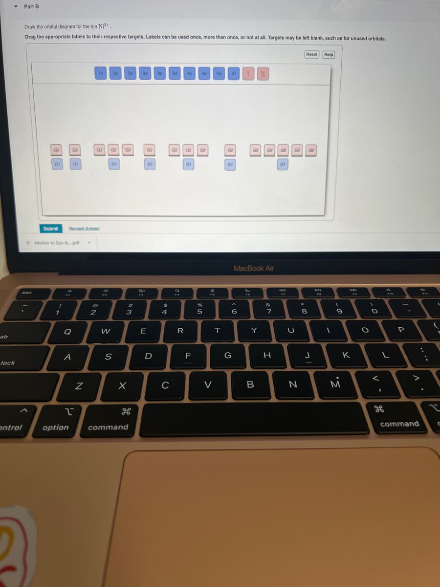 ab
lock
Part B.
Draw the orbital diagram for the ion Ni³+.
Drag the appropriate labels to their respective targets. Labels can be used once, more than once, or not at all. Targets may be left blank, such as for unused orbitals.
esc
G2
G1
Submit
!
1
Mother to Son &....pdf
G2
Q
A
G1
Request Answer
1
N
15
G2 G2
2
F2
W
2s
G1
S
2p 3s
G2
3
X
дв
ontrol option command
80
Fa
G2
E
G1
D
3p 3d
$
4
C
G2
R
4s 4p 4d 41
G2 G2
G1
F
5
V
T
G2
G1
^
6
G
G2
S
FO
MacBook Air
Y
11
B
G2 G2 G2
&
7
H
G1
F7
U
N
*
Reset Help
8
G₂
J
1
(
9
3.
DO
K
)
O
<
L
I
FVD
86
-
P
V
:
>
command
FI
;
{
t
L
C