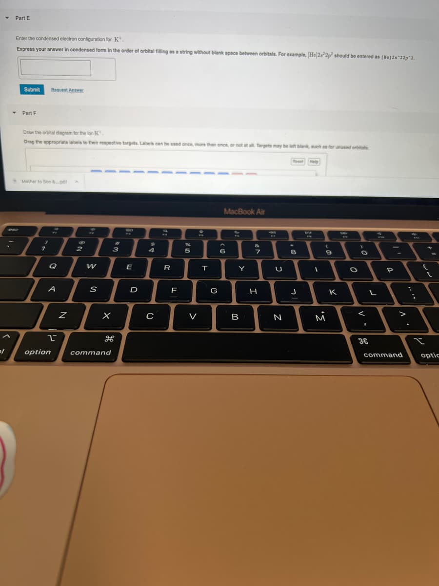 2/
▼ Part E
Enter the condensed electron configuration for K+.
Express your answer in condensed form in the order of orbital filling as a string without blank space between orbitals. For example, [Hel2s22p² should be entered as [He] 2s^22p^2.
T
esc
Submit Request Answer
Part F
Draw the orbital diagram for the lon K.
Drag the appropriate labels to their respective targets. Labels can be used once, more than once, or not at all. Targets may be left blank, such as for unused orbitals.
Mother to Son &....pdf
1
7
Q
A
1
option
Z
2
W
S
X
#
3
command
H
E
D
3
4
C
R
F
%
5
V
:
T
G
MacBook Air
6
Y
B
7
H
U
N
Reet MIN
4
8
J
ett
I
(
9
M
K
-
O
>
O
<
I
L
H
ww
P
V
command
:
;
{
I
[
optic