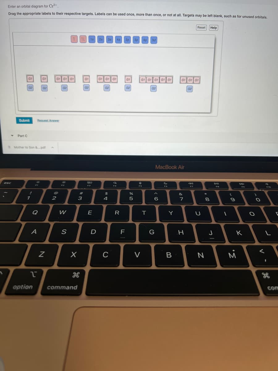 Enter an orbital diagram for Cr³+
Drag the appropriate labels to their respective targets. Labels can be used once, more than once, or not at all. Targets may be left blank, such as for unused orbitals.
esc
G1
Part C
G2
Submit
!
1
Mother to Son &....pdf
A
2
option
skak
FI
G1
G2
Request Answer
N
G1 G161
2
G2
W
1 1L
S
# 3
X
command
G1
G2
1s
80
F3
E
D
2s 3s 4s 2p 3p 4p 3d
GÌ GTGT
G2
$
4
C
a
FA
R
F
G1
G2
07 20
%
5
| G1 G1 G1 G1 G1
V
T
G2
^
6
G
MacBook Air
FO
Y
B
Gt Gt Gt
&
7
H
G2
Reset Help
F7
U
*
8
N
J
DIE
FR
1
(
9
DA
FO
K
M
)
-O
O
L
<
-
дв
E
com